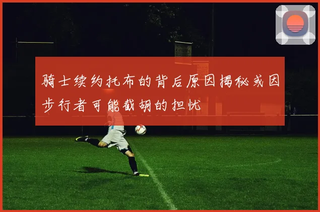骑士续约托布的背后原因揭秘或因步行者可能截胡的担忧