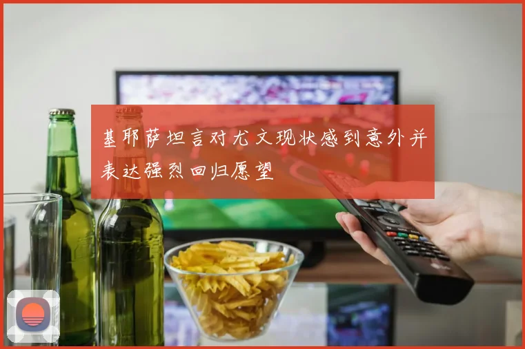基耶萨坦言对尤文现状感到意外并表达强烈回归愿望