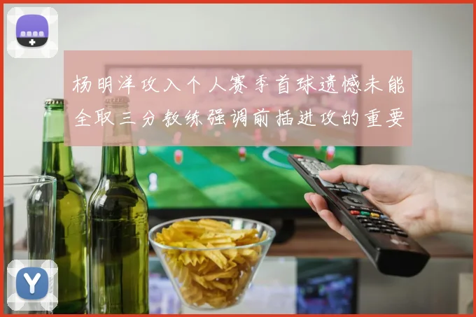 杨明洋攻入个人赛季首球遗憾未能全取三分教练强调前插进攻的重要性