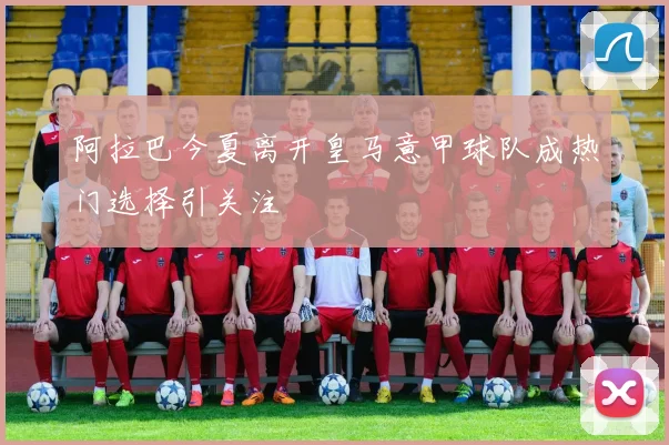 阿拉巴今夏离开皇马意甲球队成热门选择引关注