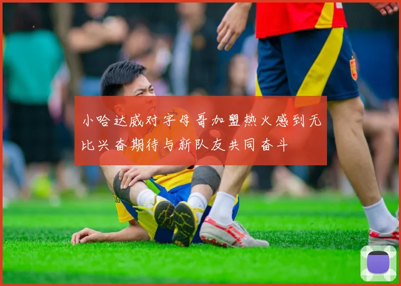小哈达威对字母哥加盟热火感到无比兴奋期待与新队友共同奋斗