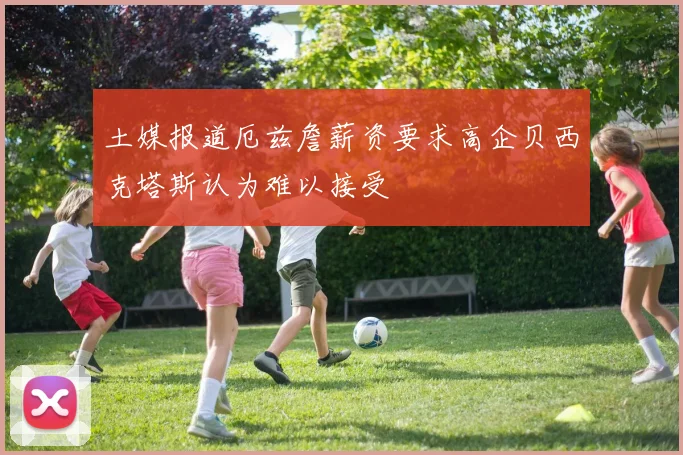 土媒报道厄兹詹薪资要求高企贝西克塔斯认为难以接受