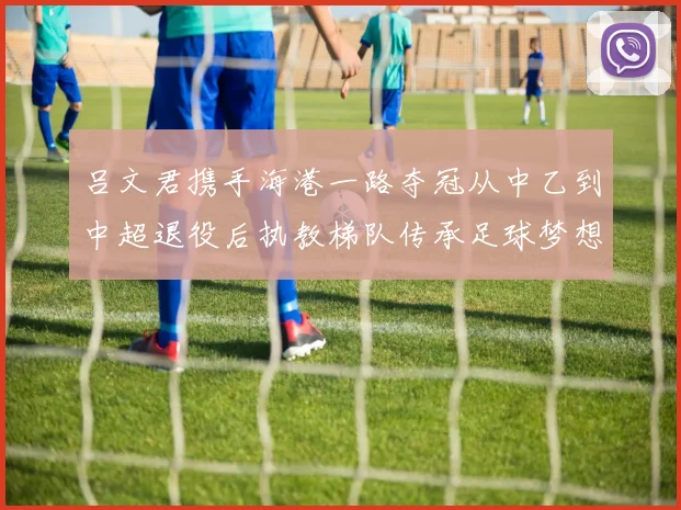吕文君携手海港一路夺冠从中乙到中超退役后执教梯队传承足球梦想