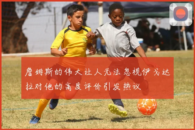 詹姆斯的伟大让人无法忽视伊戈达拉对他的高度评价引发热议
