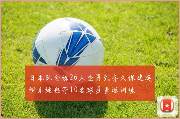 日本队合练26人全员到齐久保建英伊东纯也等10名球员重返训练