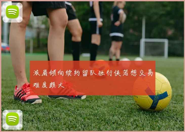 浓眉倾向续约留队独行侠若想交易难度颇大