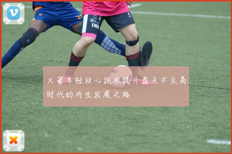 火箭年轻核心技术提升盘点不交易时代的内生发展之路