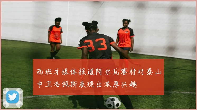 西班牙媒体报道阿尔瓦赛特对泰山中卫洛佩斯表现出浓厚兴趣
