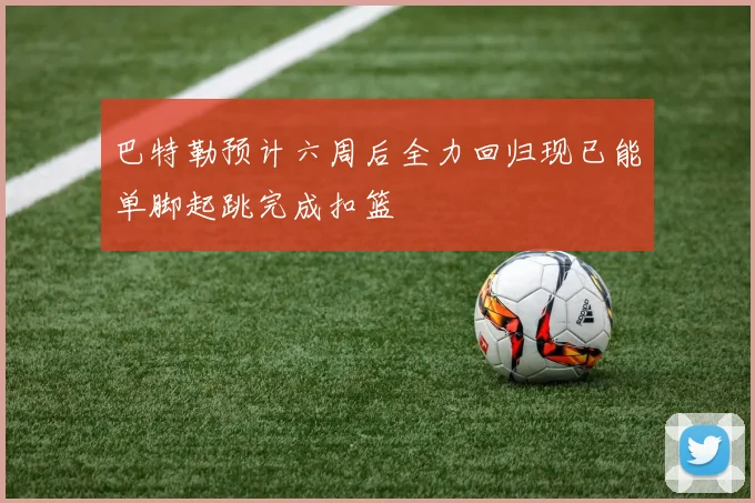 巴特勒预计六周后全力回归现已能单脚起跳完成扣篮