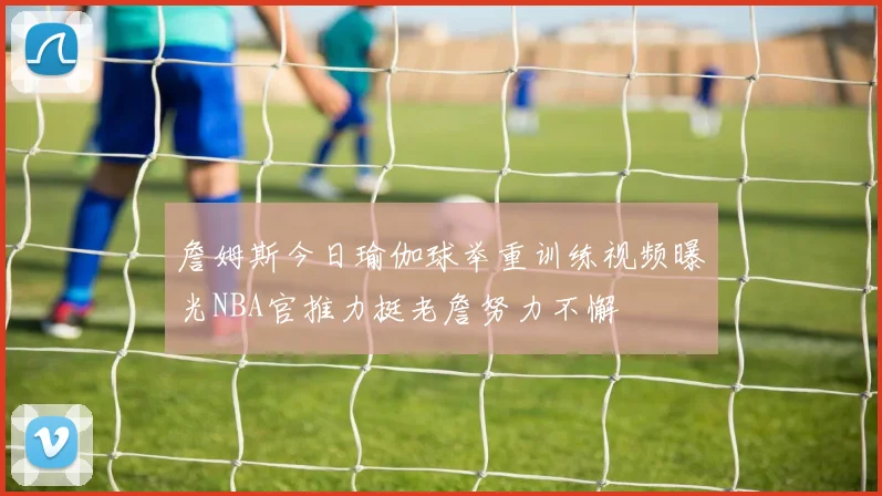 詹姆斯今日瑜伽球举重训练视频曝光NBA官推力挺老詹努力不懈