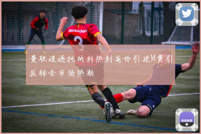 曼联追逐托纳利热刺高价引进M费引发转会市场热潮