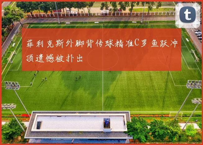 菲利克斯外脚背传球精准C罗鱼跃冲顶遗憾被扑出