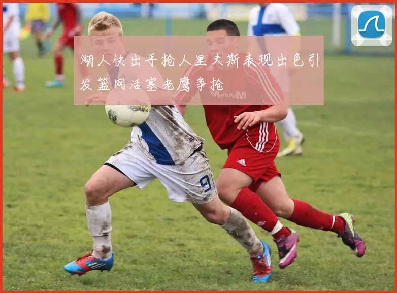湖人快出手抢人里夫斯表现出色引发篮网活塞老鹰争抢