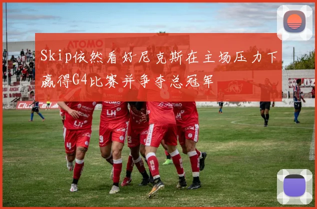 Skip依然看好尼克斯在主场压力下赢得G4比赛并争夺总冠军