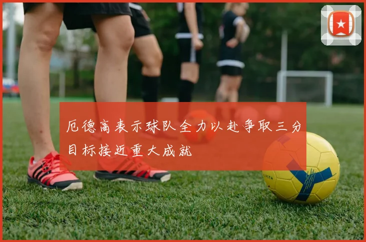 厄德高表示球队全力以赴争取三分目标接近重大成就