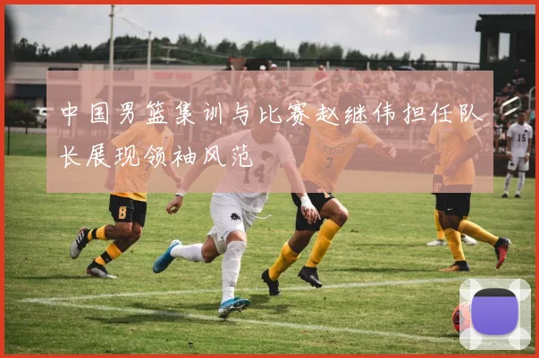 中国男篮集训与比赛赵继伟担任队长展现领袖风范