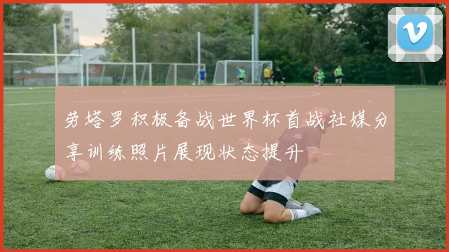劳塔罗积极备战世界杯首战社媒分享训练照片展现状态提升