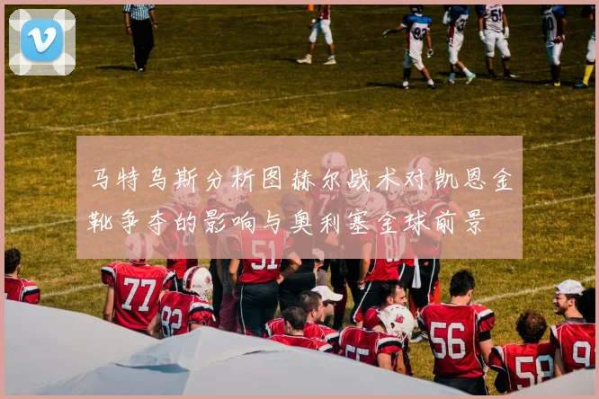 马特乌斯分析图赫尔战术对凯恩金靴争夺的影响与奥利塞金球前景
