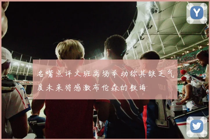 名嘴点评文班离场举动称其缺乏气度未来将感激布伦森的教诲