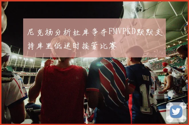 尼克杨分析杜库争夺FMVPKD默默支持库里低迷时接管比赛