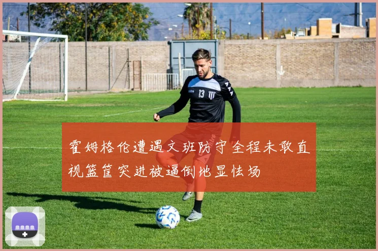 霍姆格伦遭遇文班防守全程未敢直视篮筐突进被逼倒地显怯场