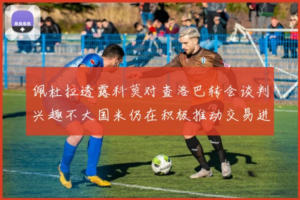 佩杜拉透露科莫对查洛巴转会谈判兴趣不大国米仍在积极推动交易进程