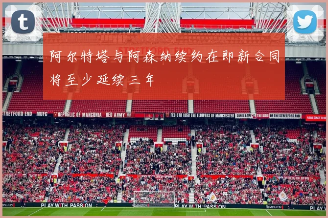 阿尔特塔与阿森纳续约在即新合同将至少延续三年