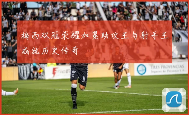 梅西双冠荣耀加冕助攻王与射手王成就历史传奇