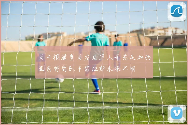 马卡报道皇马左后卫人手充足加西亚或将离队卡雷拉斯未来不明
