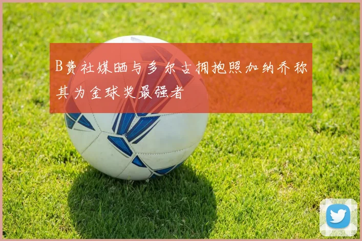 B费社媒晒与多尔古拥抱照加纳乔称其为金球奖最强者