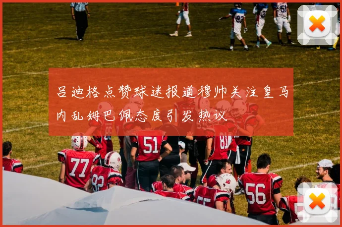 吕迪格点赞球迷报道穆帅关注皇马内乱姆巴佩态度引发热议