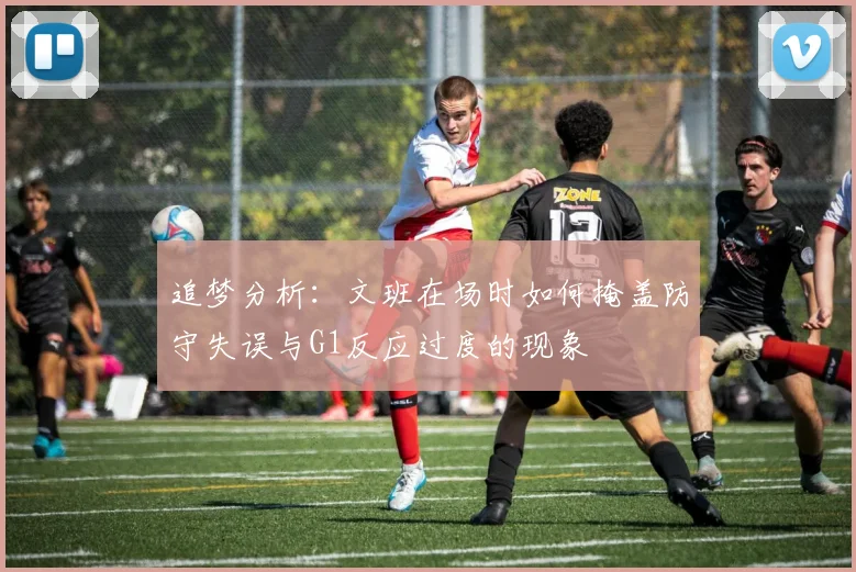 追梦分析：文班在场时如何掩盖防守失误与G1反应过度的现象