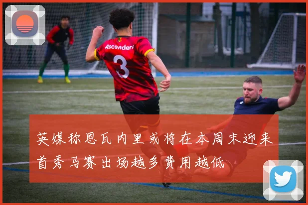 英媒称恩瓦内里或将在本周末迎来首秀马赛出场越多费用越低