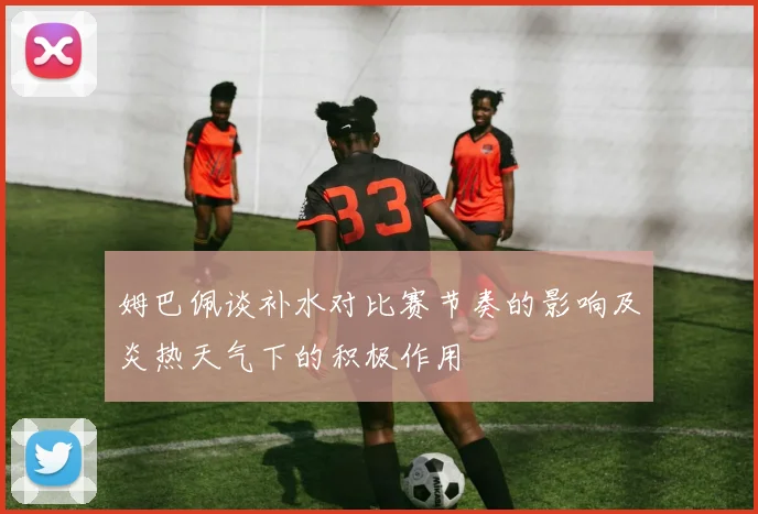 姆巴佩谈补水对比赛节奏的影响及炎热天气下的积极作用