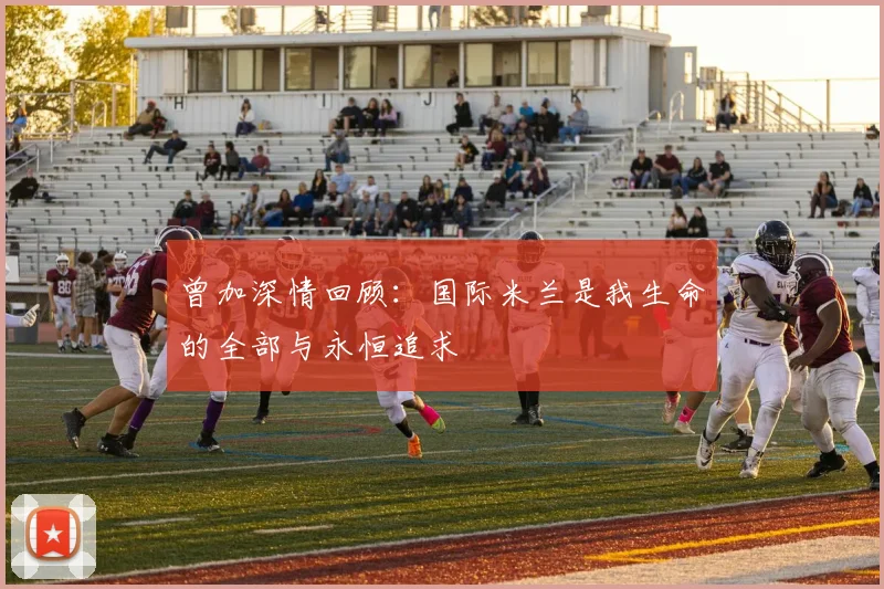 曾加深情回顾：国际米兰是我生命的全部与永恒追求