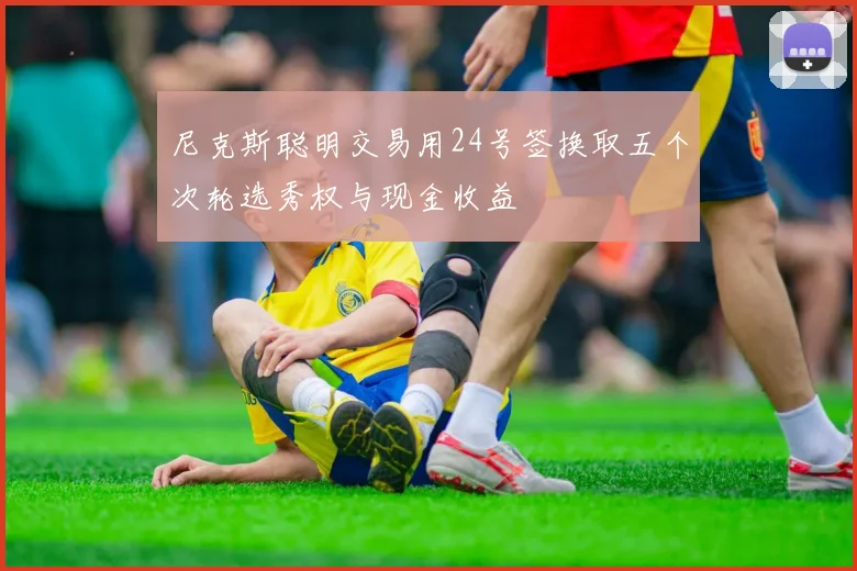 尼克斯聪明交易用24号签换取五个次轮选秀权与现金收益